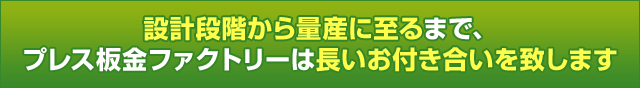 設計段階から量産に至るまで、プレス板金ファクトリーは長いお付き合いを致します